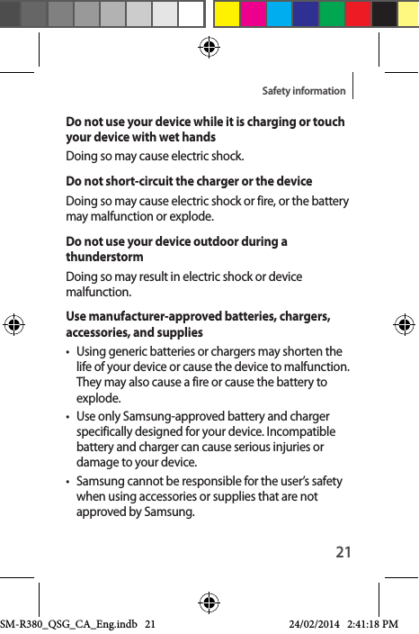 21Safety informationDo not use your device while it is charging or touch your device with wet handsDoing so may cause electric shock.Do not short-circuit the charger or the deviceDoing so may cause electric shock or fire, or the battery may malfunction or explode.Do not use your device outdoor during a thunderstormDoing so may result in electric shock or device malfunction.Use manufacturer-approved batteries, chargers, accessories, and supplies•  Using generic batteries or chargers may shorten the life of your device or cause the device to malfunction. They may also cause a fire or cause the battery to explode.•  Use only Samsung-approved battery and charger specifically designed for your device. Incompatible battery and charger can cause serious injuries or damage to your device.•  Samsung cannot be responsible for the user’s safety when using accessories or supplies that are not approved by Samsung.SM-R380_QSG_CA_Eng.indb   21 24/02/2014   2:41:18 PM