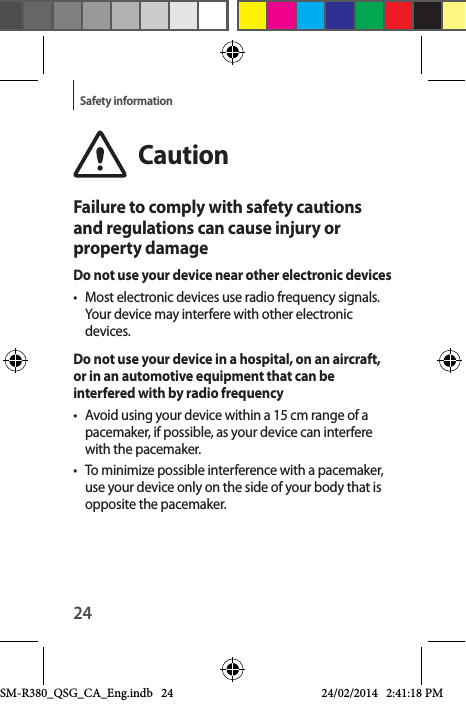 24Safety informationCautionFailure to comply with safety cautions and regulations can cause injury or property damageDo not use your device near other electronic devices•  Most electronic devices use radio frequency signals. Your device may interfere with other electronic devices.Do not use your device in a hospital, on an aircraft, or in an automotive equipment that can be interfered with by radio frequency•  Avoid using your device within a 15 cm range of a pacemaker, if possible, as your device can interfere with the pacemaker.•  To minimize possible interference with a pacemaker, use your device only on the side of your body that is opposite the pacemaker.SM-R380_QSG_CA_Eng.indb   24 24/02/2014   2:41:18 PM