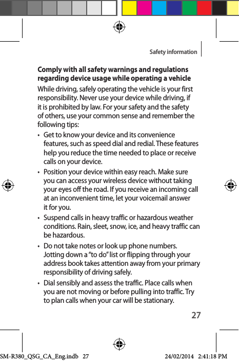 27Safety informationComply with all safety warnings and regulations regarding device usage while operating a vehicleWhile driving, safely operating the vehicle is your first responsibility. Never use your device while driving, if it is prohibited by law. For your safety and the safety of others, use your common sense and remember the following tips:•  Get to know your device and its convenience features, such as speed dial and redial. These features help you reduce the time needed to place or receive calls on your device.•  Position your device within easy reach. Make sure you can access your wireless device without taking your eyes off the road. If you receive an incoming call at an inconvenient time, let your voicemail answer it for you.•  Suspend calls in heavy traffic or hazardous weather conditions. Rain, sleet, snow, ice, and heavy traffic can be hazardous.•  Do not take notes or look up phone numbers. Jotting down a “to do” list or flipping through your address book takes attention away from your primary responsibility of driving safely.•  Dial sensibly and assess the traffic. Place calls when you are not moving or before pulling into traffic. Try to plan calls when your car will be stationary.SM-R380_QSG_CA_Eng.indb   27 24/02/2014   2:41:18 PM