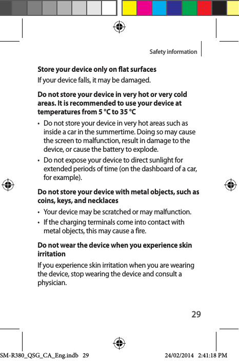 29Safety informationStore your device only on flat surfacesIf your device falls, it may be damaged.Do not store your device in very hot or very cold areas. It is recommended to use your device at temperatures from 5 °C to 35 °C•  Do not store your device in very hot areas such as inside a car in the summertime. Doing so may cause the screen to malfunction, result in damage to the device, or cause the battery to explode.•  Do not expose your device to direct sunlight for extended periods of time (on the dashboard of a car, for example).Do not store your device with metal objects, such as coins, keys, and necklaces•  Your device may be scratched or may malfunction.•  If the charging terminals come into contact with metal objects, this may cause a fire.Do not wear the device when you experience skin irritationIf you experience skin irritation when you are wearing the device, stop wearing the device and consult a physician.SM-R380_QSG_CA_Eng.indb   29 24/02/2014   2:41:18 PM