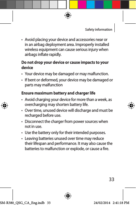 33Safety information•  Avoid placing your device and accessories near or in an airbag deployment area. Improperly installed wireless equipment can cause serious injury when airbags inflate rapidly.Do not drop your device or cause impacts to your device•  Your device may be damaged or may malfunction.•  If bent or deformed, your device may be damaged or parts may malfunctionEnsure maximum battery and charger life•  Avoid charging your device for more than a week, as overcharging may shorten battery life.•  Over time, unused device will discharge and must be recharged before use.•  Disconnect the charger from power sources when not in use.•  Use the battery only for their intended purposes.•  Leaving batteries unused over time may reduce their lifespan and performance. It may also cause the batteries to malfunction or explode, or cause a fire.SM-R380_QSG_CA_Eng.indb   33 24/02/2014   2:41:18 PM