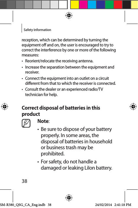 38Safety informationreception, which can be determined by turning the equipment off and on, the user is encouraged to try to correct the interference by one or more of the following measures:•  Reorient/relocate the receiving antenna.•  Increase the separation between the equipment and receiver.•  Connect the equipment into an outlet on a circuit different from that to which the receiver is connected.•  Consult the dealer or an experienced radio/TV technician for help.Correct disposal of batteries in this productNote:•  Be sure to dispose of your battery properly. In some areas, the disposal of batteries in household or business trash may be prohibited.•  For safety, do not handle a damaged or leaking LiIon battery.SM-R380_QSG_CA_Eng.indb   38 24/02/2014   2:41:18 PM