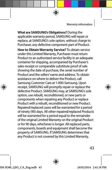 43Warranty informationWhat are SAMSUNG’s Obligations? During the applicable warranty period, SAMSUNG will repair or replace, at SAMSUNG’s sole option, without charge to Purchaser, any defective component part of Product. How to Obtain Warranty Service? To obtain service under this Limited Warranty, Purchaser must return Product to an authorized service facility in an adequate container for shipping, accompanied by Purchaser’s sales receipt or comparable substitute proof of sale showing the date of purchase, the serial number of Product and the sellers’ name and address. To obtain assistance on where to deliver the Product, call Samsung Customer Care at 1-800-Samsung. Upon receipt, SAMSUNG will promptly repair or replace the defective Product. SAMSUNG may, at SAMSUNG’s sole option, use rebuilt, reconditioned, or new parts or components when repairing any Product or replace Product with a rebuilt, reconditioned or new Product. Repaired/replaced cases will be warranted for a period of ninety (90) days. All other repaired/replaced Products will be warranted for a period equal to the remainder of the original Limited Warranty on the original Product or for 90 days, whichever is longer. All replaced parts, components, boards and equipment shall become the property of SAMSUNG. If SAMSUNG determines that any Product is not covered by this Limited Warranty, SM-R380_QSG_CA_Eng.indb   43 24/02/2014   2:41:18 PM