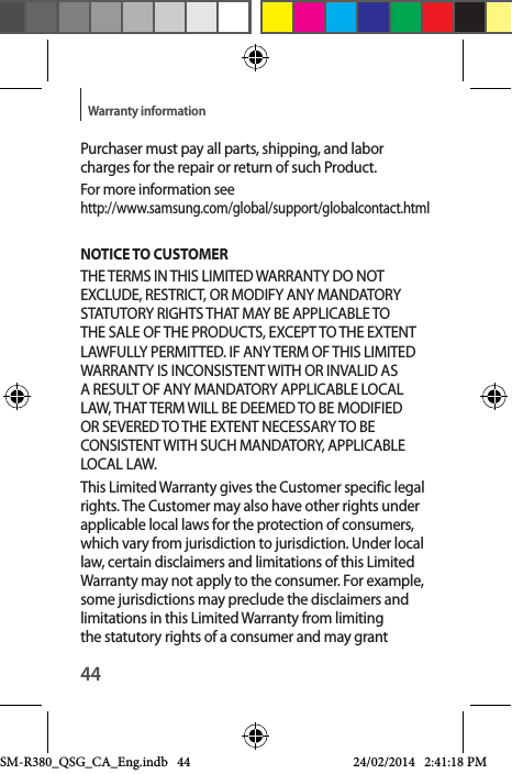 44Warranty informationPurchaser must pay all parts, shipping, and labor charges for the repair or return of such Product. For more information see  http://www.samsung.com/global/support/globalcontact.htmlNOTICE TO CUSTOMER THE TERMS IN THIS LIMITED WARRANTY DO NOT EXCLUDE, RESTRICT, OR MODIFY ANY MANDATORY STATUTORY RIGHTS THAT MAY BE APPLICABLE TO THE SALE OF THE PRODUCTS, EXCEPT TO THE EXTENT LAWFULLY PERMITTED. IF ANY TERM OF THIS LIMITED WARRANTY IS INCONSISTENT WITH OR INVALID AS A RESULT OF ANY MANDATORY APPLICABLE LOCAL LAW, THAT TERM WILL BE DEEMED TO BE MODIFIED OR SEVERED TO THE EXTENT NECESSARY TO BE CONSISTENT WITH SUCH MANDATORY, APPLICABLE LOCAL LAW. This Limited Warranty gives the Customer specific legal rights. The Customer may also have other rights under applicable local laws for the protection of consumers, which vary from jurisdiction to jurisdiction. Under local law, certain disclaimers and limitations of this Limited Warranty may not apply to the consumer. For example, some jurisdictions may preclude the disclaimers and limitations in this Limited Warranty from limiting the statutory rights of a consumer and may grant SM-R380_QSG_CA_Eng.indb   44 24/02/2014   2:41:18 PM