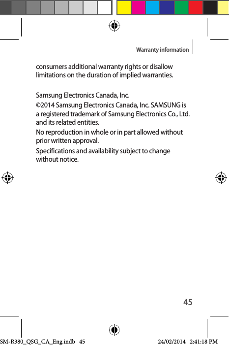 45Warranty informationconsumers additional warranty rights or disallow limitations on the duration of implied warranties.Samsung Electronics Canada, Inc. ©2014 Samsung Electronics Canada, Inc. SAMSUNG is a registered trademark of Samsung Electronics Co., Ltd. and its related entities.No reproduction in whole or in part allowed without prior written approval.Specifications and availability subject to change without notice. SM-R380_QSG_CA_Eng.indb   45 24/02/2014   2:41:18 PM