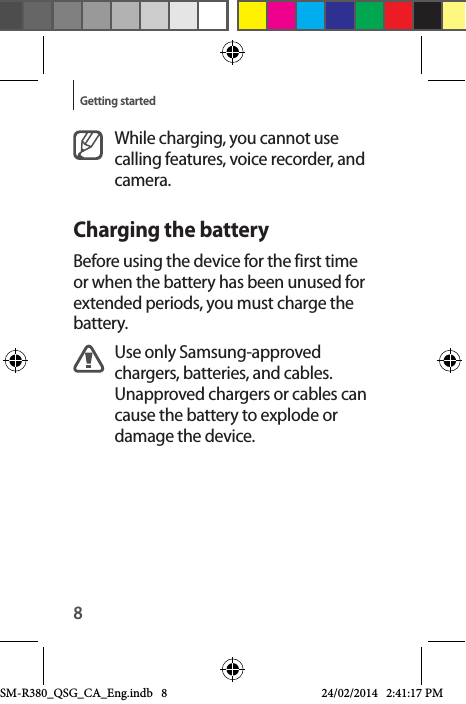 8Getting startedWhile charging, you cannot use calling features, voice recorder, and camera.Charging the batteryBefore using the device for the first time or when the battery has been unused for extended periods, you must charge the battery.Use only Samsung-approved chargers, batteries, and cables. Unapproved chargers or cables can cause the battery to explode or damage the device.SM-R380_QSG_CA_Eng.indb   8 24/02/2014   2:41:17 PM