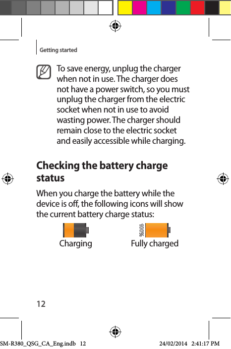 12Getting startedTo save energy, unplug the charger when not in use. The charger does not have a power switch, so you must unplug the charger from the electric socket when not in use to avoid wasting power. The charger should remain close to the electric socket and easily accessible while charging.Checking the battery charge statusWhen you charge the battery while the device is off, the following icons will show the current battery charge status:Charging Fully chargedSM-R380_QSG_CA_Eng.indb   12 24/02/2014   2:41:17 PM