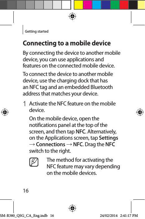 16Getting startedConnecting to a mobile deviceBy connecting the device to another mobile device, you can use applications and features on the connected mobile device.To connect the device to another mobile device, use the charging dock that has an NFC tag and an embedded Bluetooth address that matches your device.1 Activate the NFC feature on the mobile device. On the mobile device, open the notifications panel at the top of the screen, and then tap NFC. Alternatively, on the Applications screen, tap Settings → Connections → NFC. Drag the NFC switch to the right.The method for activating the NFC feature may vary depending on the mobile devices.SM-R380_QSG_CA_Eng.indb   16 24/02/2014   2:41:17 PM