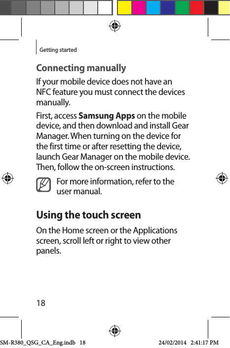 18Getting startedConnecting manuallyIf your mobile device does not have an NFC feature you must connect the devices manually.First, access Samsung Apps on the mobile device, and then download and install Gear Manager. When turning on the device for the first time or after resetting the device, launch Gear Manager on the mobile device. Then, follow the on-screen instructions.For more information, refer to the user manual.Using the touch screenOn the Home screen or the Applications screen, scroll left or right to view other panels.SM-R380_QSG_CA_Eng.indb   18 24/02/2014   2:41:17 PM