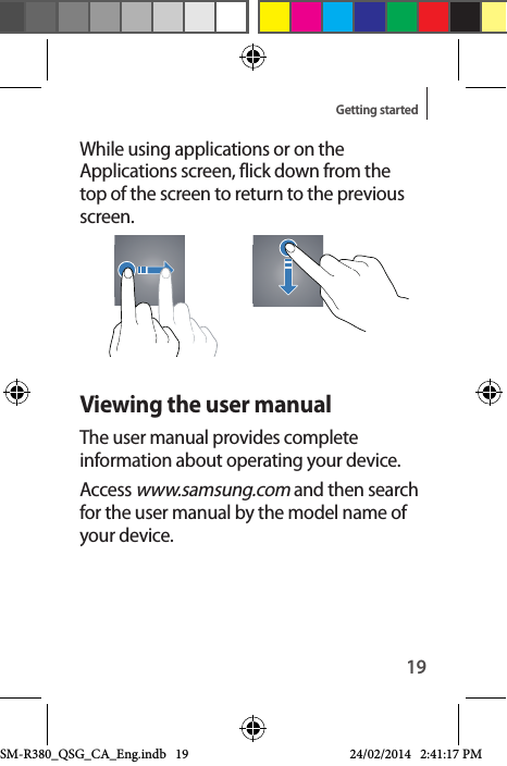 19Getting startedWhile using applications or on the Applications screen, flick down from the top of the screen to return to the previous screen.Viewing the user manualThe user manual provides complete information about operating your device.Access www.samsung.com and then search for the user manual by the model name of your device.SM-R380_QSG_CA_Eng.indb   19 24/02/2014   2:41:17 PM