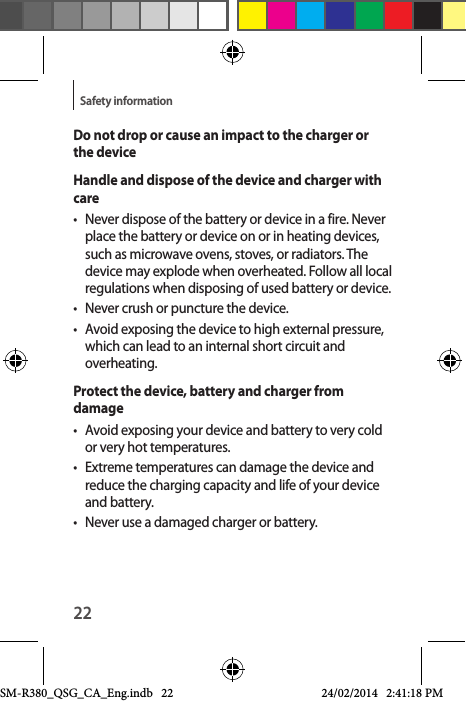 22Safety informationDo not drop or cause an impact to the charger or the deviceHandle and dispose of the device and charger with care•  Never dispose of the battery or device in a fire. Never place the battery or device on or in heating devices, such as microwave ovens, stoves, or radiators. The device may explode when overheated. Follow all local regulations when disposing of used battery or device.•  Never crush or puncture the device.•  Avoid exposing the device to high external pressure, which can lead to an internal short circuit and overheating.Protect the device, battery and charger from damage•  Avoid exposing your device and battery to very cold or very hot temperatures.•  Extreme temperatures can damage the device and reduce the charging capacity and life of your device and battery.•  Never use a damaged charger or battery.SM-R380_QSG_CA_Eng.indb   22 24/02/2014   2:41:18 PM