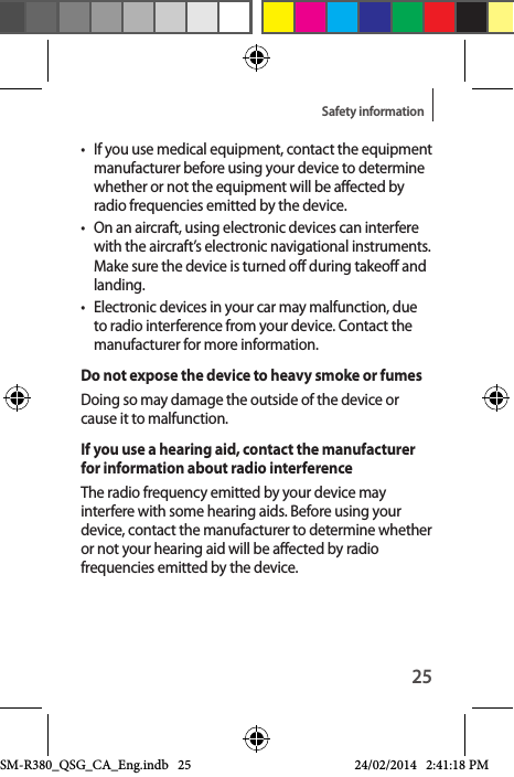 25Safety information•  If you use medical equipment, contact the equipment manufacturer before using your device to determine whether or not the equipment will be affected by radio frequencies emitted by the device.•  On an aircraft, using electronic devices can interfere with the aircraft’s electronic navigational instruments. Make sure the device is turned off during takeoff and landing.•  Electronic devices in your car may malfunction, due to radio interference from your device. Contact the manufacturer for more information.Do not expose the device to heavy smoke or fumesDoing so may damage the outside of the device or cause it to malfunction.If you use a hearing aid, contact the manufacturer for information about radio interferenceThe radio frequency emitted by your device may interfere with some hearing aids. Before using your device, contact the manufacturer to determine whether or not your hearing aid will be affected by radio frequencies emitted by the device.SM-R380_QSG_CA_Eng.indb   25 24/02/2014   2:41:18 PM