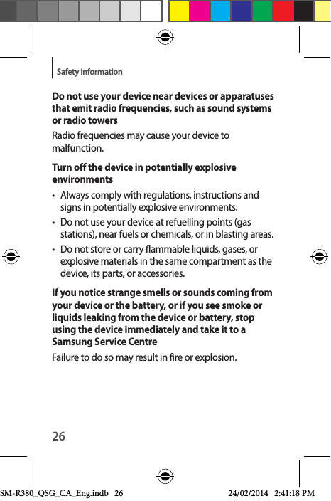 26Safety informationDo not use your device near devices or apparatuses that emit radio frequencies, such as sound systems or radio towersRadio frequencies may cause your device to malfunction.Turn off the device in potentially explosive environments•  Always comply with regulations, instructions and signs in potentially explosive environments.•  Do not use your device at refuelling points (gas stations), near fuels or chemicals, or in blasting areas.•  Do not store or carry flammable liquids, gases, or explosive materials in the same compartment as the device, its parts, or accessories.If you notice strange smells or sounds coming from your device or the battery, or if you see smoke or liquids leaking from the device or battery, stop using the device immediately and take it to a Samsung Service CentreFailure to do so may result in fire or explosion.SM-R380_QSG_CA_Eng.indb   26 24/02/2014   2:41:18 PM