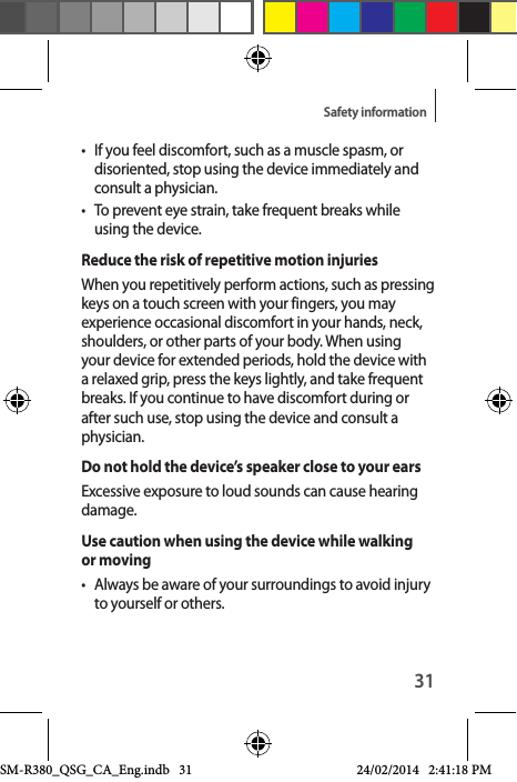 31Safety information•  If you feel discomfort, such as a muscle spasm, or disoriented, stop using the device immediately and consult a physician.•  To prevent eye strain, take frequent breaks while using the device.Reduce the risk of repetitive motion injuriesWhen you repetitively perform actions, such as pressing keys on a touch screen with your fingers, you may experience occasional discomfort in your hands, neck, shoulders, or other parts of your body. When using your device for extended periods, hold the device with a relaxed grip, press the keys lightly, and take frequent breaks. If you continue to have discomfort during or after such use, stop using the device and consult a physician.Do not hold the device’s speaker close to your earsExcessive exposure to loud sounds can cause hearing damage.Use caution when using the device while walking or moving•  Always be aware of your surroundings to avoid injury to yourself or others.SM-R380_QSG_CA_Eng.indb   31 24/02/2014   2:41:18 PM