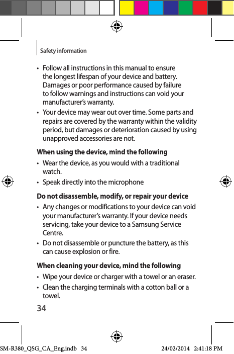 34Safety information•  Follow all instructions in this manual to ensure the longest lifespan of your device and battery. Damages or poor performance caused by failure to follow warnings and instructions can void your manufacturer’s warranty.•  Your device may wear out over time. Some parts and repairs are covered by the warranty within the validity period, but damages or deterioration caused by using unapproved accessories are not.When using the device, mind the following•  Wear the device, as you would with a traditional watch.•  Speak directly into the microphoneDo not disassemble, modify, or repair your device•  Any changes or modifications to your device can void your manufacturer’s warranty. If your device needs servicing, take your device to a Samsung Service Centre.•  Do not disassemble or puncture the battery, as this can cause explosion or fire.When cleaning your device, mind the following•  Wipe your device or charger with a towel or an eraser.•  Clean the charging terminals with a cotton ball or a towel.SM-R380_QSG_CA_Eng.indb   34 24/02/2014   2:41:18 PM