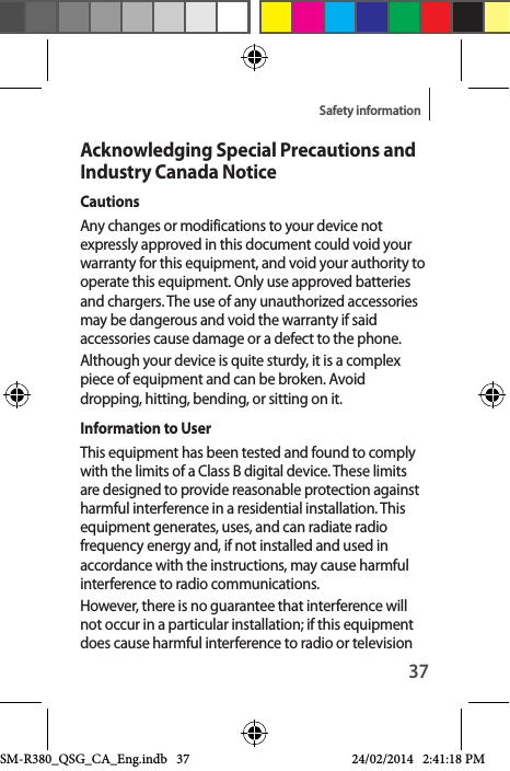 37Safety informationAcknowledging Special Precautions and Industry Canada NoticeCautionsAny changes or modifications to your device not expressly approved in this document could void your warranty for this equipment, and void your authority to operate this equipment. Only use approved batteries and chargers. The use of any unauthorized accessories may be dangerous and void the warranty if said accessories cause damage or a defect to the phone.Although your device is quite sturdy, it is a complex piece of equipment and can be broken. Avoid dropping, hitting, bending, or sitting on it.Information to UserThis equipment has been tested and found to comply with the limits of a Class B digital device. These limits are designed to provide reasonable protection against harmful interference in a residential installation. This equipment generates, uses, and can radiate radio frequency energy and, if not installed and used in accordance with the instructions, may cause harmful interference to radio communications. However, there is no guarantee that interference will not occur in a particular installation; if this equipment does cause harmful interference to radio or television SM-R380_QSG_CA_Eng.indb   37 24/02/2014   2:41:18 PM