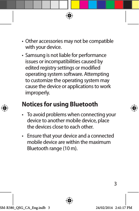 3•  Other accessories may not be compatible with your device.•  Samsung is not liable for performance issues or incompatibilities caused by edited registry settings or modified operating system software. Attempting to customize the operating system may cause the device or applications to work improperly.Notices for using Bluetooth•  To avoid problems when connecting your device to another mobile device, place the devices close to each other.•  Ensure that your device and a connected mobile device are within the maximum Bluetooth range (10 m).SM-R380_QSG_CA_Eng.indb   3 24/02/2014   2:41:17 PM