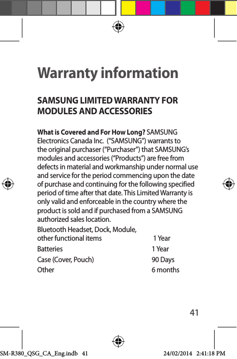 41Warranty informationSAMSUNG LIMITED WARRANTY FOR MODULES AND ACCESSORIESWhat is Covered and For How Long? SAMSUNG Electronics Canada Inc.  (“SAMSUNG”) warrants to the original purchaser (“Purchaser”) that SAMSUNG’s modules and accessories (“Products”) are free from defects in material and workmanship under normal use and service for the period commencing upon the date of purchase and continuing for the following specified period of time after that date. This Limited Warranty is only valid and enforceable in the country where the product is sold and if purchased from a SAMSUNG authorized sales location.Bluetooth Headset, Dock, Module,  other functional items      1 YearBatteries        1 YearCase (Cover, Pouch)    90 Days Other        6 monthsSM-R380_QSG_CA_Eng.indb   41 24/02/2014   2:41:18 PM