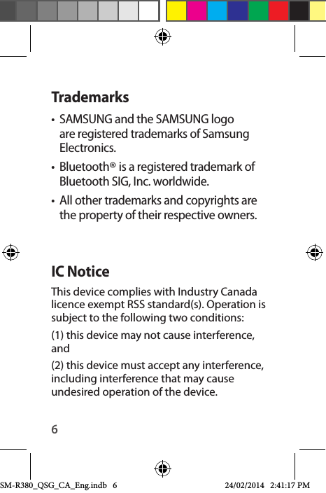 6Trademarks•  SAMSUNG and the SAMSUNG logo are registered trademarks of Samsung Electronics.•  Bluetooth® is a registered trademark of Bluetooth SIG, Inc. worldwide.•  All other trademarks and copyrights are the property of their respective owners.IC NoticeThis device complies with Industry Canada licence exempt RSS standard(s). Operation is subject to the following two conditions: (1) this device may not cause interference, and (2) this device must accept any interference, including interference that may cause undesired operation of the device.SM-R380_QSG_CA_Eng.indb   6 24/02/2014   2:41:17 PM
