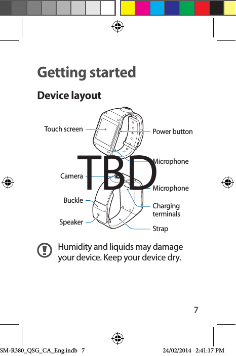 7Getting startedDevice layoutMicrophoneTouch screen Power buttonCameraCharging terminalsStrapMicrophoneSpeakerBuckleHumidity and liquids may damage your device. Keep your device dry.TBDSM-R380_QSG_CA_Eng.indb   7 24/02/2014   2:41:17 PM