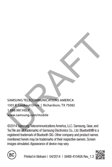 ©2014 Samsung Telecommunications America, LLC. Samsung, Gear, and TecTile are all trademarks of Samsung Electronics Co., Ltd. Bluetooth® is a registered trademark of Bluetooth SIG. Other company and product names mentioned herein may be trademarks of their respective owners. Screen images simulated. Appearance of device may vary.Printed in Vietnam |  04/2014  |  GH68-41040A Rev_1.3SAMSUNG TELECOMMUNICATIONS AMERICA1301 E. Lookout Drive  |  Richardson, TX 750821.888.987.HELP www.samsung.com/mobileDRAFT