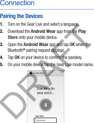 ConnectionPairing the Devices1.  Turn on the Gear Live and select a language.2.  Download the Android Wear app from the Play Store onto your mobile device.3.  Open the Android Wear app and tap OK when the Bluetooth® pairing request displays.4.  Tap OK on your device to conﬁrm the passkey.5.  On your mobile device tap the Gear Live model name.DRAFT