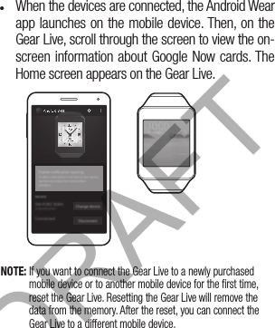 •  When the devices are connected, the Android Wear app launches on the mobile device. Then, on the Gear Live, scroll through the screen to view the on-screen information about Google Now cards. The Home screen appears on the Gear Live.NOTE: If you want to connect the Gear Live to a newly purchased mobile device or to another mobile device for the first time, reset the Gear Live. Resetting the Gear Live will remove the data from the memory. After the reset, you can connect the Gear Live to a different mobile device.DRAFT