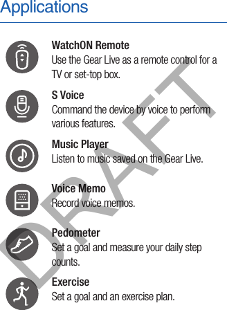 ApplicationsWatchON Remote Use the Gear Live as a remote control for a TV or set-top box.S Voice Command the device by voice to perform various features.Music Player Listen to music saved on the Gear Live.Voice Memo Record voice memos.Pedometer Set a goal and measure your daily step counts.Exercise Set a goal and an exercise plan.DRAFT