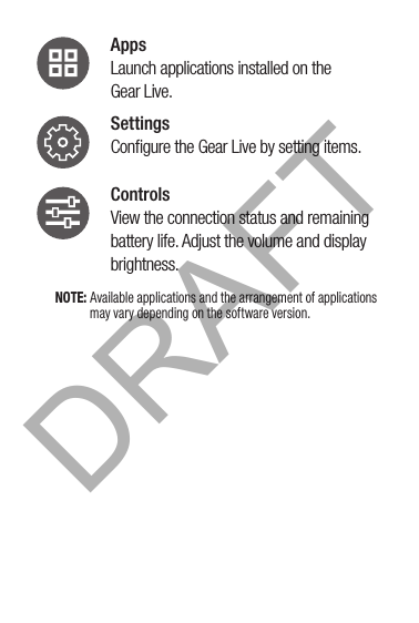 Apps Launch applications installed on the  Gear Live.Settings Conﬁgure the Gear Live by setting items.Controls View the connection status and remaining battery life. Adjust the volume and display brightness.NOTE: Available applications and the arrangement of applications may vary depending on the software version.DRAFT