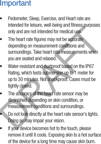 Important•  Pedometer, Sleep, Exercise, and Heart rate are intended for leisure, well-being and ﬁtness purposes only and are not intended for medical use.•  The heart rate ﬁgures may not be accurate depending on measurement conditions and surroundings. Take heart rate measurements when you are seated and relaxed.•  Water-resistant and dustproof based on the IP67 Rating, which tests submersion up to 1 meter for up to 30 minutes. Not shockproof. Cases must be tightly closed.•  The accuracy of the heart rate sensor may be diminished depending on skin condition, or measurement conditions and surroundings. •  Do not look directly at the heart rate sensor’s lights. Doing so may impair your vision. •  If your device becomes hot to the touch, please remove it until it cools. Exposing skin to a hot surface of the device for a long time may cause skin burn.DRAFT