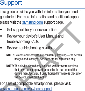 SupportThis guide provides you with the information you need to get started. For more information and additional support, please visit the samsung.com support page.•  Get support for your device online.•  Review your device’s User Manual and troubleshooting FAQs.•  Review troubleshooting solutions.NOTE: Devices and software are constantly evolving—the screen images and icons you see here are for reference only.NOTE: This device should only be used with firmware versions that have been approved for use by the carrier and the device manufacturer. If unauthorized firmware is placed on the device it will not function.For a list of compatible smartphones, please visit:  www.samsung.com/us/gearsupportDRAFT