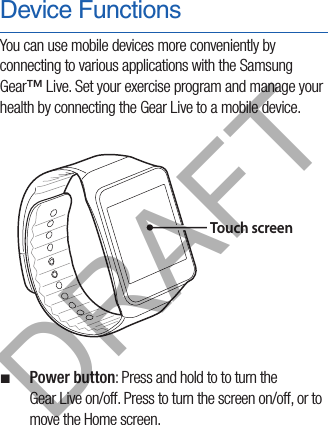 Device FunctionsYou can use mobile devices more conveniently by connecting to various applications with the Samsung Gear™ Live. Set your exercise program and manage your health by connecting the Gear Live to a mobile device.Touch screen ¬Power button: Press and hold to to turn the  Gear Live on/off. Press to turn the screen on/off, or to move the Home screen.DRAFT