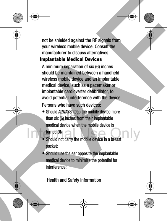 DRAFT Internal Use OnlyHealth and Safety Information       28not be shielded against the RF signals from your wireless mobile device. Consult the manufacturer to discuss alternatives.Implantable Medical DevicesA minimum separation of six (6) inches should be maintained between a handheld wireless mobile device and an implantable medical device, such as a pacemaker or implantable cardioverter defibrillator, to avoid potential interference with the device.Persons who have such devices:• Should ALWAYS keep the mobile device more than six (6) inches from their implantable medical device when the mobile device is turned ON;• Should not carry the mobile device in a breast pocket;• Should use the ear opposite the implantable medical device to minimize the potential for interference;DRAFT