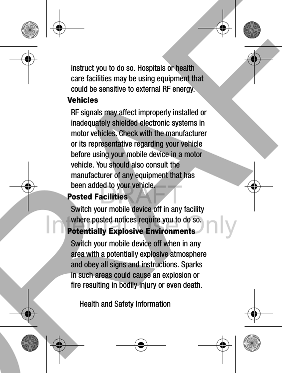 DRAFT Internal Use OnlyHealth and Safety Information       30instruct you to do so. Hospitals or health care facilities may be using equipment that could be sensitive to external RF energy.VehiclesRF signals may affect improperly installed or inadequately shielded electronic systems in motor vehicles. Check with the manufacturer or its representative regarding your vehicle before using your mobile device in a motor vehicle. You should also consult the manufacturer of any equipment that has been added to your vehicle.Posted FacilitiesSwitch your mobile device off in any facility where posted notices require you to do so.Potentially Explosive EnvironmentsSwitch your mobile device off when in any area with a potentially explosive atmosphere and obey all signs and instructions. Sparks in such areas could cause an explosion or fire resulting in bodily injury or even death. DRAFT