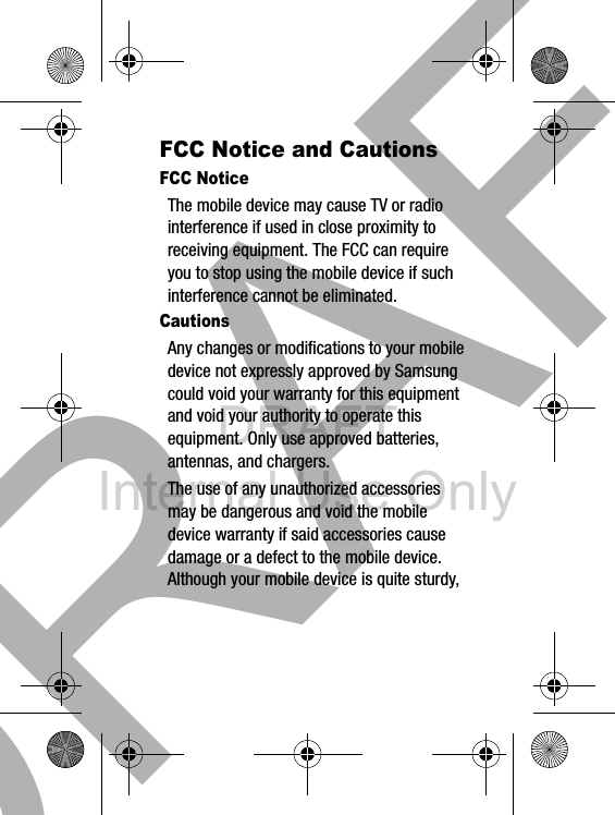 DRAFT Internal Use Only33FCC Notice and CautionsFCC NoticeThe mobile device may cause TV or radio interference if used in close proximity to receiving equipment. The FCC can require you to stop using the mobile device if such interference cannot be eliminated.CautionsAny changes or modifications to your mobile device not expressly approved by Samsung could void your warranty for this equipment and void your authority to operate this equipment. Only use approved batteries, antennas, and chargers. The use of any unauthorized accessories may be dangerous and void the mobile device warranty if said accessories cause damage or a defect to the mobile device. Although your mobile device is quite sturdy, DRAFT