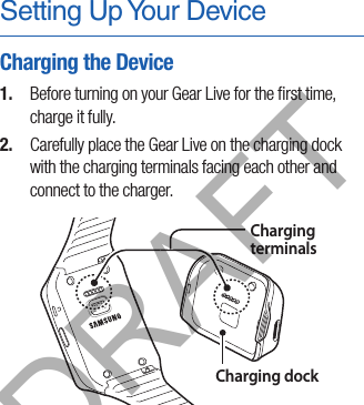 Setting Up Your DeviceCharging the Device1.  Before turning on your Gear Live for the ﬁrst time, charge it fully. 2.  Carefully place the Gear Live on the charging dock with the charging terminals facing each other and connect to the charger.Charging terminalsCharging dockDRAFT