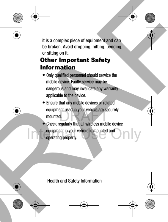 DRAFT Internal Use OnlyHealth and Safety Information       34it is a complex piece of equipment and can be broken. Avoid dropping, hitting, bending, or sitting on it.Other Important Safety Information• Only qualified personnel should service the mobile device. Faulty service may be dangerous and may invalidate any warranty applicable to the device.• Ensure that any mobile devices or related equipment used in your vehicle are securely mounted.• Check regularly that all wireless mobile device equipment in your vehicle is mounted and operating properly.DRAFT