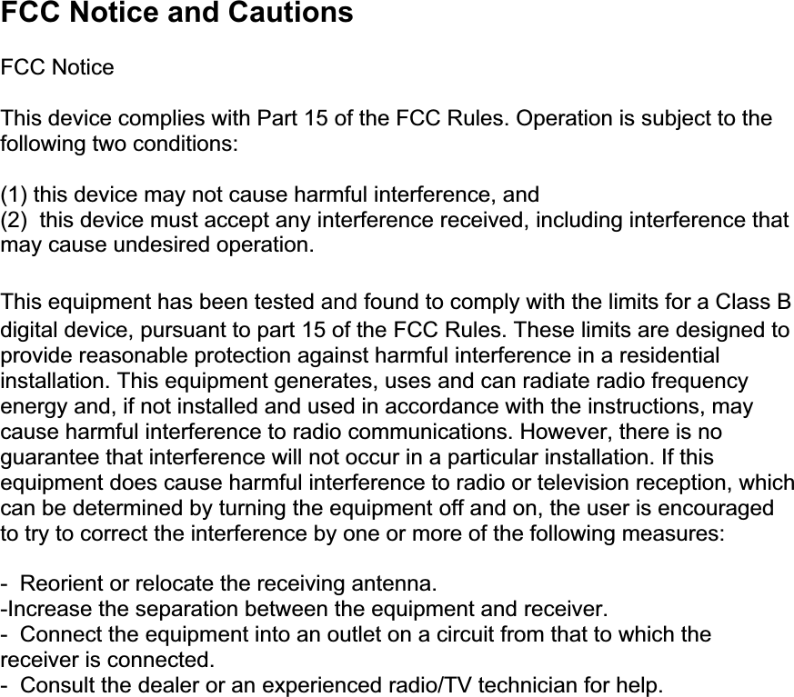 FCC Notice and Cautions  FCC Notice  This device complies with Part 15 of the FCC Rules. Operation is subject to the following two conditions:  (1) this device may not cause harmful interference, and (2)  this device must accept any interference received, including interference that may cause undesired operation.  This equipment has been tested and found to comply with the limits for a Class B digital device, pursuant to part 15 of the FCC Rules. These limits are designed to provide reasonable protection against harmful interference in a residential installation. This equipment generates, uses and can radiate radio frequency energy and, if not installed and used in accordance with the instructions, may cause harmful interference to radio communications. However, there is no guarantee that interference will not occur in a particular installation. If this equipment does cause harmful interference to radio or television reception, which can be determined by turning the equipment off and on, the user is encouraged to try to correct the interference by one or more of the following measures:  -  Reorient or relocate the receiving antenna.  -Increase the separation between the equipment and receiver. -  Connect the equipment into an outlet on a circuit from that to which the receiver is connected. -  Consult the dealer or an experienced radio/TV technician for help.    