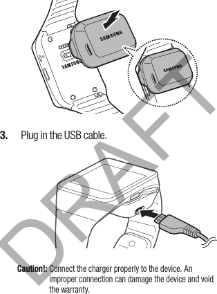 3.   Plug in the USB cable.Caution!: Connect the charger properly to the device. An improper connection can damage the device and void the warranty.DRAFT