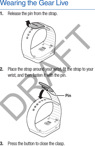 Wearing the Gear Live1.  Release the pin from the strap.2.  Place the strap around your wrist, ﬁt the strap to your wrist, and then fasten it with the pin. Pin3.  Press the button to close the clasp.DRAFT