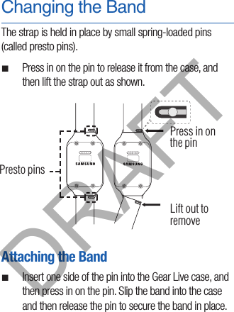 Changing the BandThe strap is held in place by small spring-loaded pins (called presto pins). ¬Press in on the pin to release it from the case, and then lift the strap out as shown.Attaching the Band ¬Insert one side of the pin into the Gear Live case, and then press in on the pin. Slip the band into the case and then release the pin to secure the band in place.  Presto pinsPress in on the pinLift out to removeDRAFT