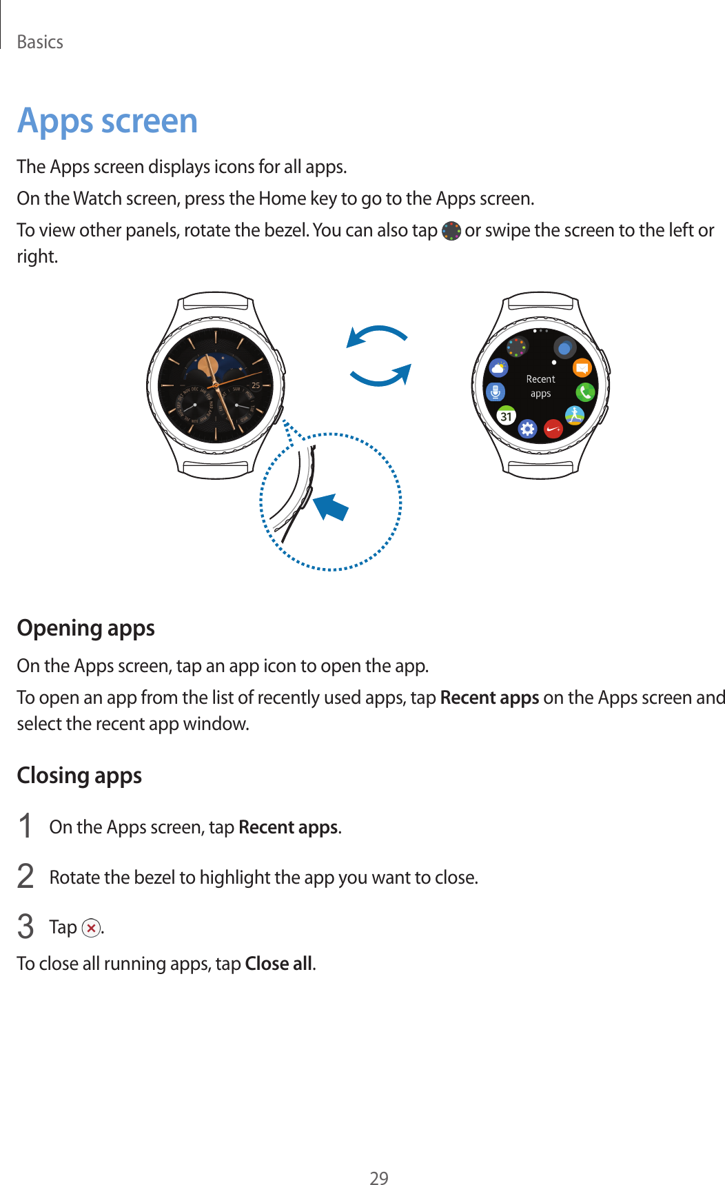 Basics29Apps screenThe Apps screen displays icons for all apps.On the Watch screen, press the Home key to go to the Apps screen.To view other panels, rotate the bezel. You can also tap   or swipe the screen to the left or right.Opening appsOn the Apps screen, tap an app icon to open the app.To open an app from the list of recently used apps, tap Recent apps on the Apps screen and select the recent app window.Closing apps1  On the Apps screen, tap Recent apps.2  Rotate the bezel to highlight the app you want to close.3  Tap  .To close all running apps, tap Close all.