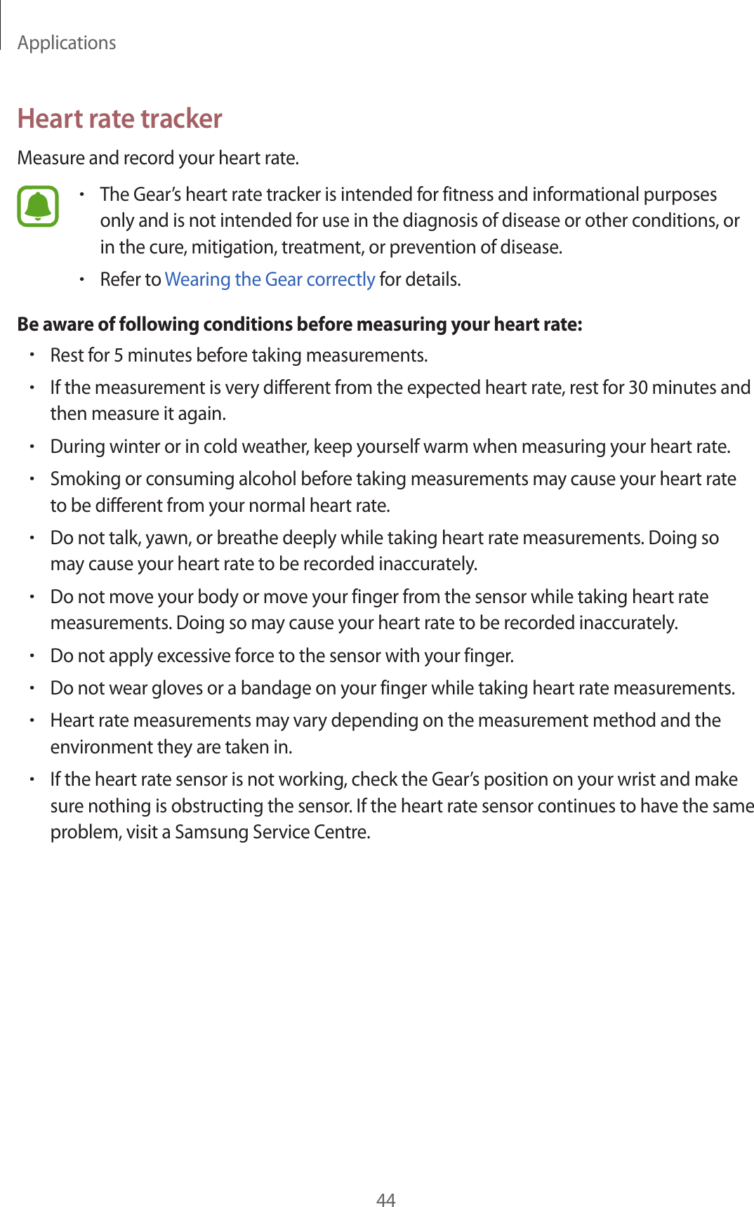 Applications44Heart rate trackerMeasure and record your heart rate.•The Gear’s heart rate tracker is intended for fitness and informational purposes only and is not intended for use in the diagnosis of disease or other conditions, or in the cure, mitigation, treatment, or prevention of disease.•Refer to Wearing the Gear correctly for details.Be aware of following conditions before measuring your heart rate:•Rest for 5 minutes before taking measurements.•If the measurement is very different from the expected heart rate, rest for 30 minutes and then measure it again.•During winter or in cold weather, keep yourself warm when measuring your heart rate.•Smoking or consuming alcohol before taking measurements may cause your heart rate to be different from your normal heart rate.•Do not talk, yawn, or breathe deeply while taking heart rate measurements. Doing so may cause your heart rate to be recorded inaccurately.•Do not move your body or move your finger from the sensor while taking heart rate measurements. Doing so may cause your heart rate to be recorded inaccurately.•Do not apply excessive force to the sensor with your finger.•Do not wear gloves or a bandage on your finger while taking heart rate measurements.•Heart rate measurements may vary depending on the measurement method and the environment they are taken in.•If the heart rate sensor is not working, check the Gear’s position on your wrist and make sure nothing is obstructing the sensor. If the heart rate sensor continues to have the same problem, visit a Samsung Service Centre.