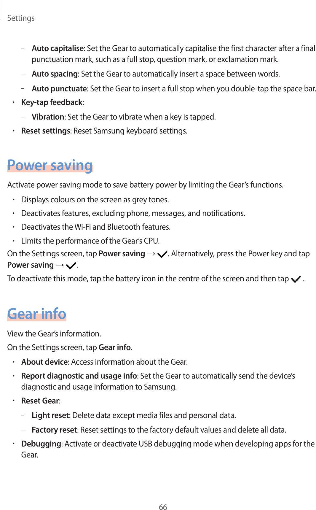 Settings66–Auto capitalise: Set the Gear to automatically capitalise the first character after a final punctuation mark, such as a full stop, question mark, or exclamation mark.–Auto spacing: Set the Gear to automatically insert a space between words.–Auto punctuate: Set the Gear to insert a full stop when you double-tap the space bar.•Key-tap feedback:–Vibration: Set the Gear to vibrate when a key is tapped.•Reset settings: Reset Samsung keyboard settings.Power savingActivate power saving mode to save battery power by limiting the Gear’s functions.•Displays colours on the screen as grey tones.•Deactivates features, excluding phone, messages, and notifications.•Deactivates the Wi-Fi and Bluetooth features.•Limits the performance of the Gear’s CPU.On the Settings screen, tap Power saving → . Alternatively, press the Power key and tap Power saving →  .To deactivate this mode, tap the battery icon in the centre of the screen and then tap   .Gear infoView the Gear’s information.On the Settings screen, tap Gear info.•About device: Access information about the Gear.•Report diagnostic and usage info: Set the Gear to automatically send the device’s diagnostic and usage information to Samsung.•Reset Gear:–Light reset: Delete data except media files and personal data.–Factory reset: Reset settings to the factory default values and delete all data.•Debugging: Activate or deactivate USB debugging mode when developing apps for the Gear.