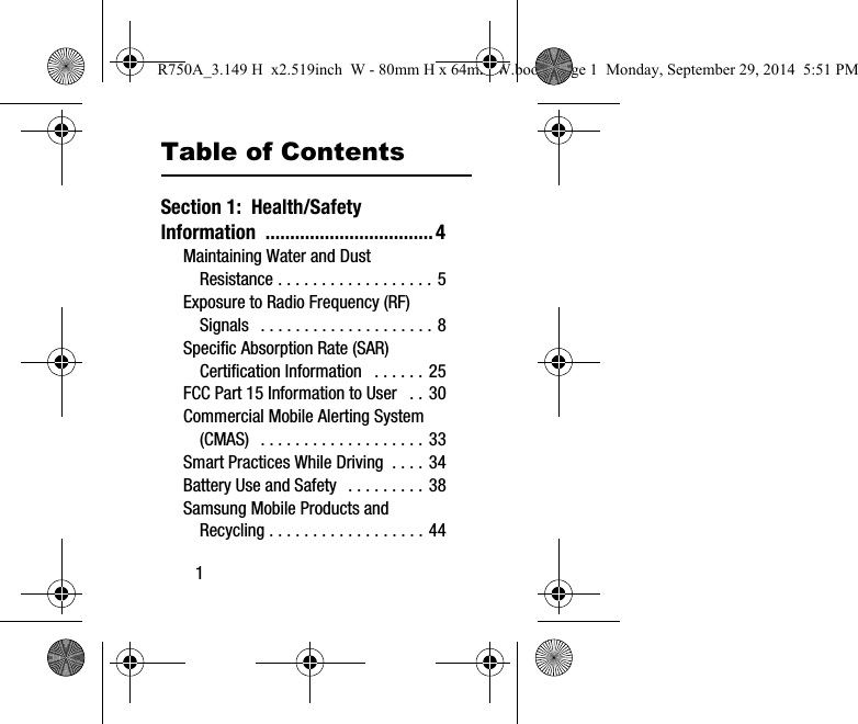 1Table of ContentsSection 1: Health/Safety Information ..................................4Maintaining Water and Dust Resistance . . . . . . . . . . . . . . . . . . 5Exposure to Radio Frequency (RF) Signals . . . . . . . . . . . . . . . . . . . . 8Specific Absorption Rate (SAR) Certification Information . . . . . . 25FCC Part 15 Information to User . . 30Commercial Mobile Alerting System (CMAS) . . . . . . . . . . . . . . . . . . . 33Smart Practices While Driving . . . . 34Battery Use and Safety . . . . . . . . . 38Samsung Mobile Products and Recycling . . . . . . . . . . . . . . . . . . 44R750A_3.149 H x2.519inch W - 80mm H x 64mm W.book Page 1 Monday, September 29, 2014 5:51 PM