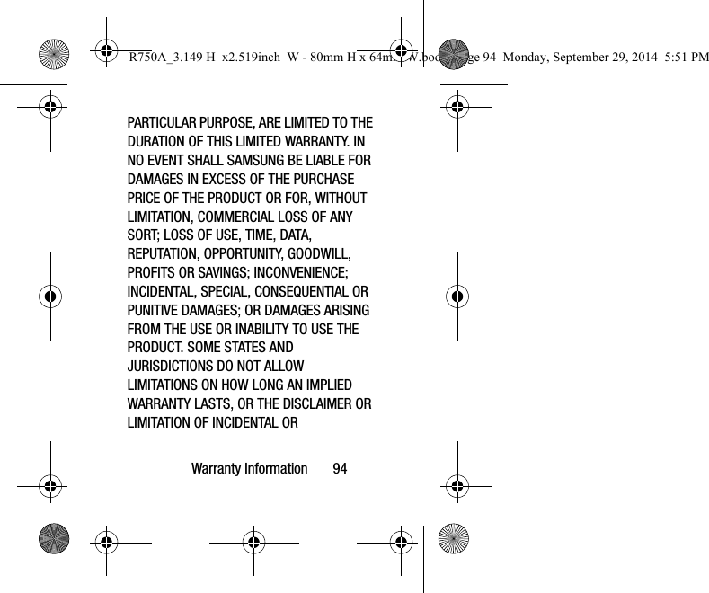 Warranty Information 94PARTICULAR PURPOSE, ARE LIMITED TO THE DURATION OF THIS LIMITED WARRANTY. IN NO EVENT SHALL SAMSUNG BE LIABLE FOR DAMAGES IN EXCESS OF THE PURCHASE PRICE OF THE PRODUCT OR FOR, WITHOUT LIMITATION, COMMERCIAL LOSS OF ANY SORT; LOSS OF USE, TIME, DATA, REPUTATION, OPPORTUNITY, GOODWILL, PROFITS OR SAVINGS; INCONVENIENCE; INCIDENTAL, SPECIAL, CONSEQUENTIAL OR PUNITIVE DAMAGES; OR DAMAGES ARISING FROM THE USE OR INABILITY TO USE THE PRODUCT. SOME STATES AND JURISDICTIONS DO NOT ALLOW LIMITATIONS ON HOW LONG AN IMPLIED WARRANTY LASTS, OR THE DISCLAIMER OR LIMITATION OF INCIDENTAL OR R750A_3.149 H x2.519inch W - 80mm H x 64mm W.book Page 94 Monday, September 29, 2014 5:51 PM