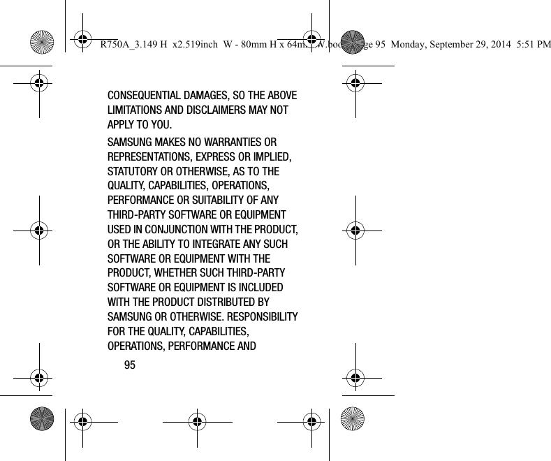 95CONSEQUENTIAL DAMAGES, SO THE ABOVE LIMITATIONS AND DISCLAIMERS MAY NOT APPLY TO YOU.SAMSUNG MAKES NO WARRANTIES OR REPRESENTATIONS, EXPRESS OR IMPLIED, STATUTORY OR OTHERWISE, AS TO THE QUALITY, CAPABILITIES, OPERATIONS, PERFORMANCE OR SUITABILITY OF ANY THIRD-PARTY SOFTWARE OR EQUIPMENT USED IN CONJUNCTION WITH THE PRODUCT, OR THE ABILITY TO INTEGRATE ANY SUCH SOFTWARE OR EQUIPMENT WITH THE PRODUCT, WHETHER SUCH THIRD-PARTY SOFTWARE OR EQUIPMENT IS INCLUDED WITH THE PRODUCT DISTRIBUTED BY SAMSUNG OR OTHERWISE. RESPONSIBILITY FOR THE QUALITY, CAPABILITIES, OPERATIONS, PERFORMANCE AND R750A_3.149 H x2.519inch W - 80mm H x 64mm W.book Page 95 Monday, September 29, 2014 5:51 PM