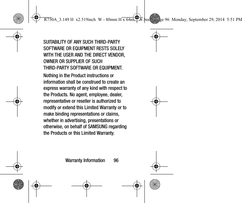 Warranty Information 96SUITABILITY OF ANY SUCH THIRD-PARTY SOFTWARE OR EQUIPMENT RESTS SOLELY WITH THE USER AND THE DIRECT VENDOR, OWNER OR SUPPLIER OF SUCH THIRD-PARTY SOFTWARE OR EQUIPMENT.Nothing in the Product instructions or information shall be construed to create an express warranty of any kind with respect to the Products. No agent, employee, dealer, representative or reseller is authorized to modify or extend this Limited Warranty or to make binding representations or claims, whether in advertising, presentations or otherwise, on behalf of SAMSUNG regarding the Products or this Limited Warranty.R750A_3.149 H x2.519inch W - 80mm H x 64mm W.book Page 96 Monday, September 29, 2014 5:51 PM