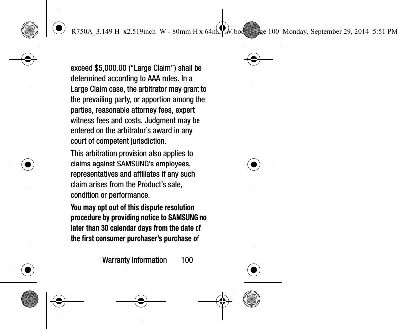Warranty Information 100exceed $5,000.00 (“Large Claim”) shall be determined according to AAA rules. In a Large Claim case, the arbitrator may grant to the prevailing party, or apportion among the parties, reasonable attorney fees, expert witness fees and costs. Judgment may be entered on the arbitrator’s award in any court of competent jurisdiction.This arbitration provision also applies to claims against SAMSUNG’s employees, representatives and affiliates if any such claim arises from the Product’s sale, condition or performance.You may opt out of this dispute resolution procedure by providing notice to SAMSUNG no later than 30 calendar days from the date of the first consumer purchaser’s purchase of R750A_3.149 H x2.519inch W - 80mm H x 64mm W.book Page 100 Monday, September 29, 2014 5:51 PM