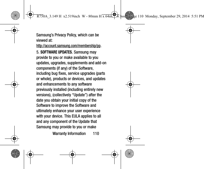 Warranty Information 110Samsung’s Privacy Policy, which can be viewed at: http://account.samsung.com/membership/pp.5. SOFTWARE UPDATES. Samsung may provide to you or make available to you updates, upgrades, supplements and add-on components (if any) of the Software, including bug fixes, service upgrades (parts or whole), products or devices, and updates and enhancements to any software previously installed (including entirely new versions), (collectively “Update”) after the date you obtain your initial copy of the Software to improve the Software and ultimately enhance your user experience with your device. This EULA applies to all and any component of the Update that Samsung may provide to you or make R750A_3.149 H x2.519inch W - 80mm H x 64mm W.book Page 110 Monday, September 29, 2014 5:51 PM